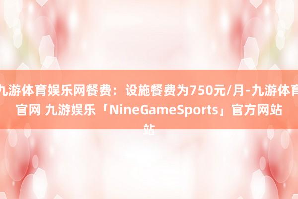 九游体育娱乐网餐费：设施餐费为750元/月-九游体育官网 九游娱乐「NineGameSports」官方网站