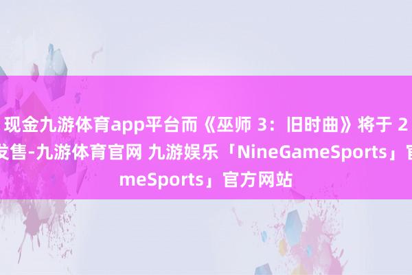 现金九游体育app平台而《巫师 3:旧时曲》将于 2027 年发售-九游体育官网 九游娱乐「NineGameSports」官方网站