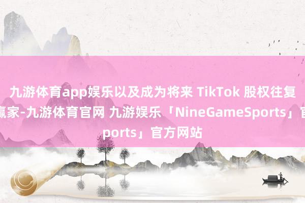 九游体育app娱乐以及成为将来 TikTok 股权往复的最大赢家-九游体育官网 九游娱乐「NineGameSports」官方网站