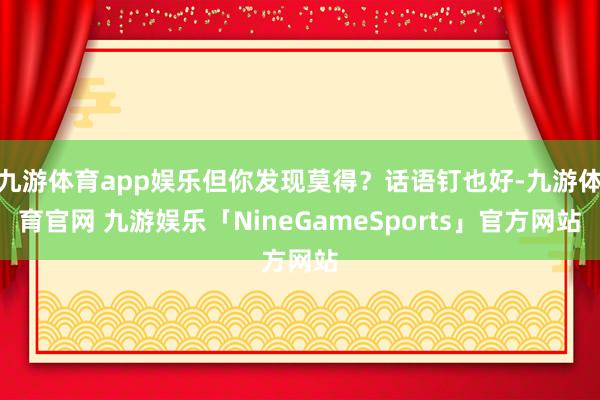 九游体育app娱乐但你发现莫得？话语钉也好-九游体育官网 九游娱乐「NineGameSports」官方网站