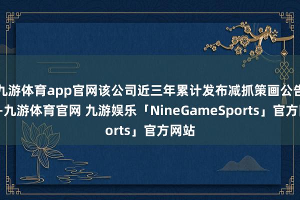 九游体育app官网该公司近三年累计发布减抓策画公告9次-九游体育官网 九游娱乐「NineGameSports」官方网站