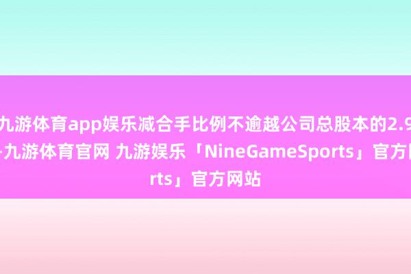 九游体育app娱乐减合手比例不逾越公司总股本的2.92%-九游体育官网 九游娱乐「NineGameSports」官方网站
