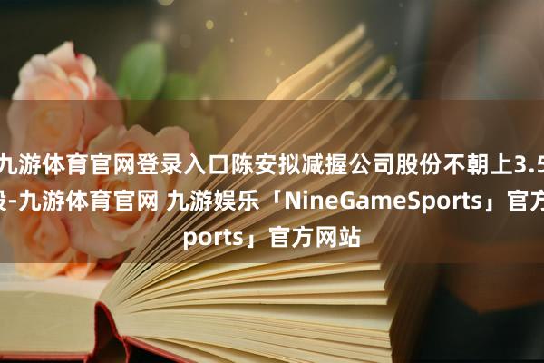九游体育官网登录入口陈安拟减握公司股份不朝上3.52万股-九游体育官网 九游娱乐「NineGameSports」官方网站