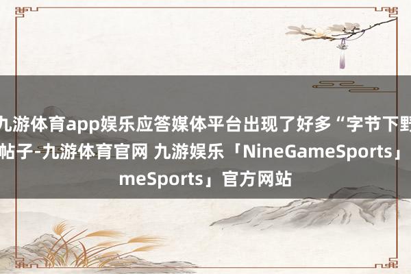 九游体育app娱乐应答媒体平台出现了好多“字节下野职工”的帖子-九游体育官网 九游娱乐「NineGameSports」官方网站