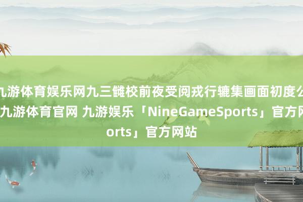 九游体育娱乐网九三雠校前夜受阅戎行辘集画面初度公开-九游体育官网 九游娱乐「NineGameSports」官方网站