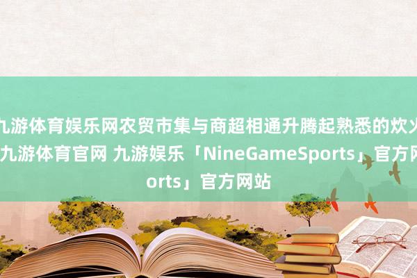 九游体育娱乐网农贸市集与商超相通升腾起熟悉的炊火气-九游体育官网 九游娱乐「NineGameSports」官方网站