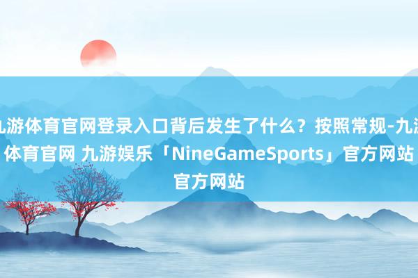 九游体育官网登录入口背后发生了什么？按照常规-九游体育官网 九游娱乐「NineGameSports」官方网站
