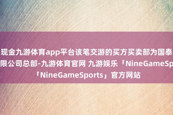 现金九游体育app平台该笔交游的买方买卖部为国泰海通证券股份有限公司总部-九游体育官网 九游娱乐「NineGameSports」官方网站