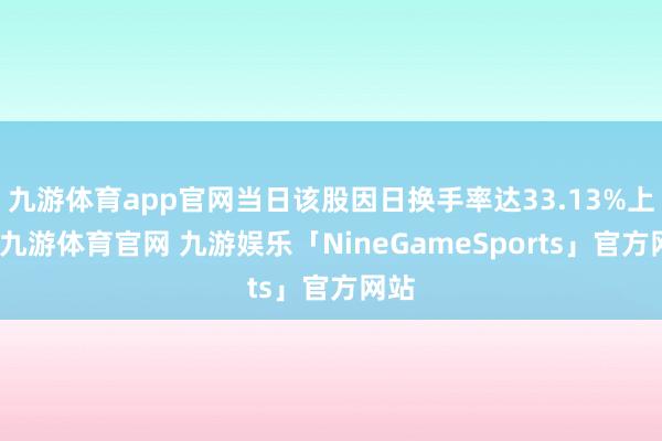 九游体育app官网当日该股因日换手率达33.13%上榜-九游体育官网 九游娱乐「NineGameSports」官方网站