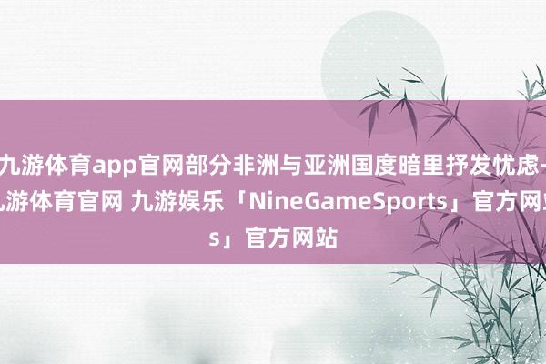 九游体育app官网部分非洲与亚洲国度暗里抒发忧虑-九游体育官网 九游娱乐「NineGameSports」官方网站