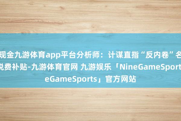 现金九游体育app平台分析师：计谋直指“反内卷”名义上减少了税费补贴-九游体育官网 九游娱乐「NineGameSports」官方网站