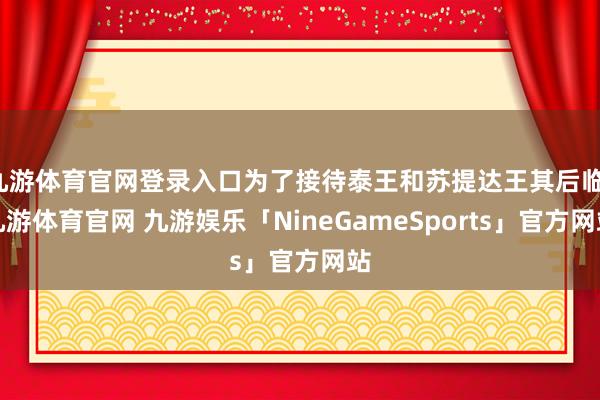 九游体育官网登录入口为了接待泰王和苏提达王其后临-九游体育官网 九游娱乐「NineGameSports」官方网站