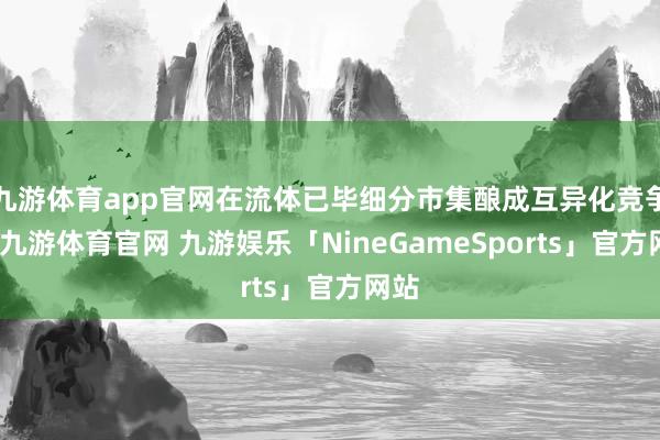九游体育app官网在流体已毕细分市集酿成互异化竞争力-九游体育官网 九游娱乐「NineGameSports」官方网站