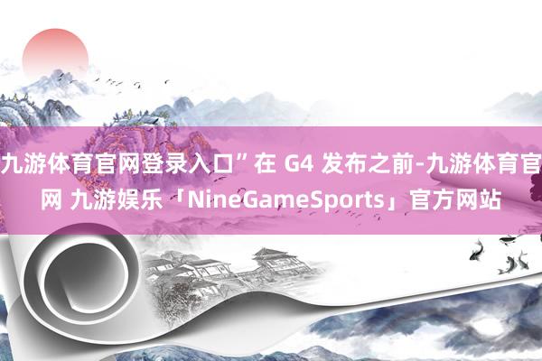 九游体育官网登录入口”在 G4 发布之前-九游体育官网 九游娱乐「NineGameSports」官方网站