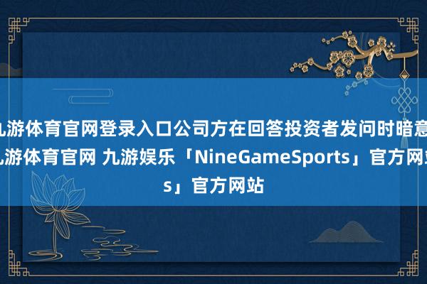 九游体育官网登录入口公司方在回答投资者发问时暗意-九游体育官网 九游娱乐「NineGameSports」官方网站