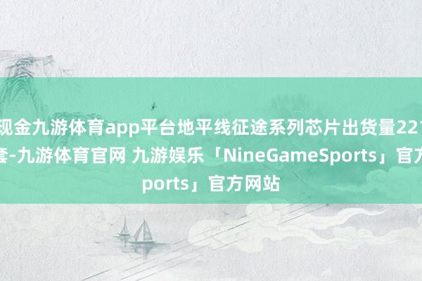 现金九游体育app平台地平线征途系列芯片出货量221.8万套-九游体育官网 九游娱乐「NineGameSports」官方网站