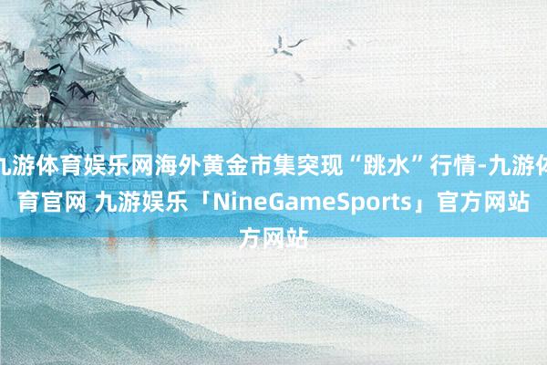 九游体育娱乐网海外黄金市集突现“跳水”行情-九游体育官网 九游娱乐「NineGameSports」官方网站