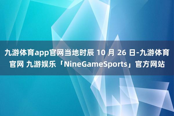 九游体育app官网当地时辰 10 月 26 日-九游体育官网 九游娱乐「NineGameSports」官方网站