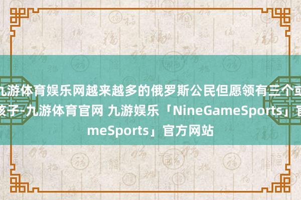 九游体育娱乐网越来越多的俄罗斯公民但愿领有三个或更多的孩子-九游体育官网 九游娱乐「NineGameSports」官方网站