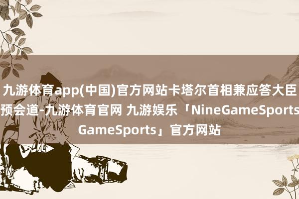 九游体育app(中国)官方网站卡塔尔首相兼应答大臣穆罕默德干预会道-九游体育官网 九游娱乐「NineGameSports」官方网站