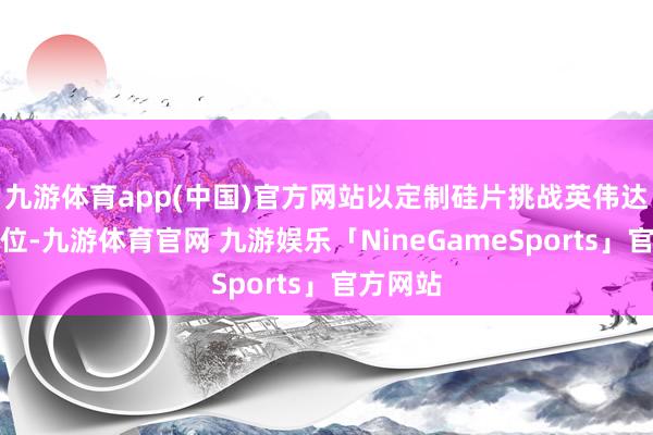 九游体育app(中国)官方网站以定制硅片挑战英伟达主导地位-九游体育官网 九游娱乐「NineGameSports」官方网站