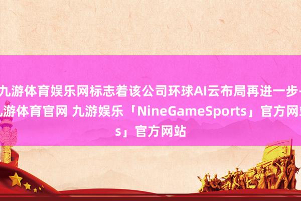 九游体育娱乐网标志着该公司环球AI云布局再进一步-九游体育官网 九游娱乐「NineGameSports」官方网站