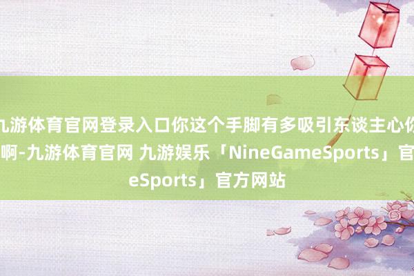 九游体育官网登录入口你这个手脚有多吸引东谈主心你不知谈啊-九游体育官网 九游娱乐「NineGameSports」官方网站