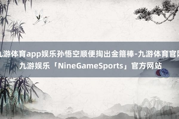 九游体育app娱乐孙悟空顺便掏出金箍棒-九游体育官网 九游娱乐「NineGameSports」官方网站