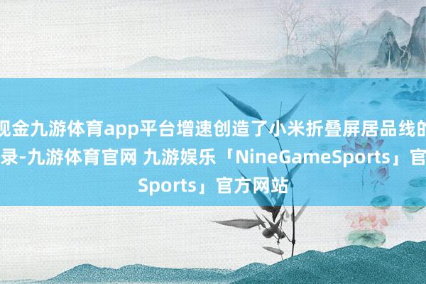 现金九游体育app平台增速创造了小米折叠屏居品线的全新记录-九游体育官网 九游娱乐「NineGameSports」官方网站