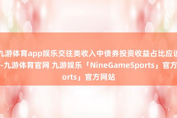 九游体育app娱乐交往类收入中债券投资收益占比应该较高-九游体育官网 九游娱乐「NineGameSports」官方网站