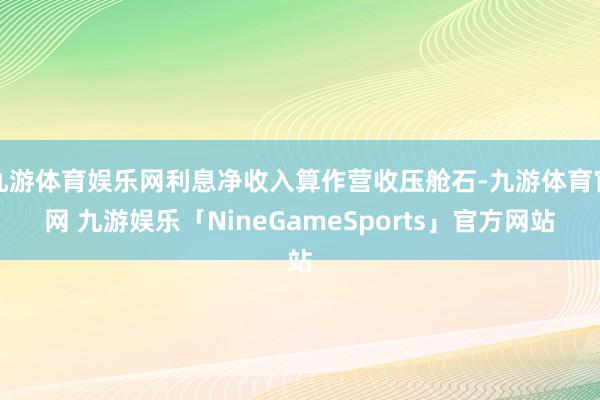 九游体育娱乐网利息净收入算作营收压舱石-九游体育官网 九游娱乐「NineGameSports」官方网站