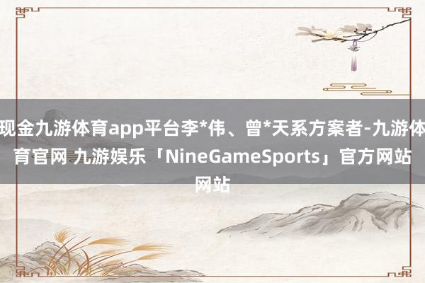 现金九游体育app平台李*伟、曾*天系方案者-九游体育官网 九游娱乐「NineGameSports」官方网站
