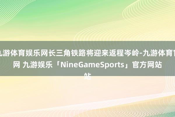 九游体育娱乐网长三角铁路将迎来返程岑岭-九游体育官网 九游娱乐「NineGameSports」官方网站
