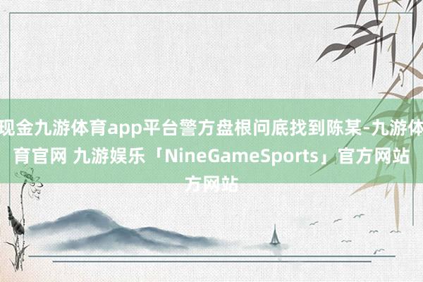 现金九游体育app平台警方盘根问底找到陈某-九游体育官网 九游娱乐「NineGameSports」官方网站