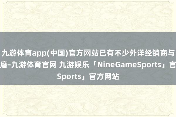 九游体育app(中国)官方网站已有不少外洋经销商与咱们磋磨-九游体育官网 九游娱乐「NineGameSports」官方网站