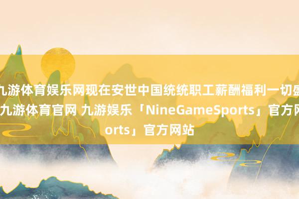 九游体育娱乐网现在安世中国统统职工薪酬福利一切盛大-九游体育官网 九游娱乐「NineGameSports」官方网站