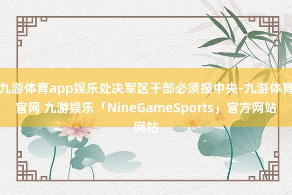 九游体育app娱乐处决军区干部必须报中央-九游体育官网 九游娱乐「NineGameSports」官方网站