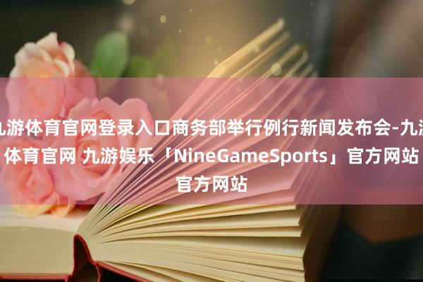 九游体育官网登录入口商务部举行例行新闻发布会-九游体育官网 九游娱乐「NineGameSports」官方网站