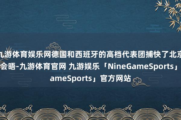 九游体育娱乐网德国和西班牙的高档代表团捕快了北京并与中方会晤-九游体育官网 九游娱乐「NineGameSports」官方网站
