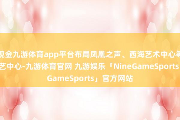 现金九游体育app平台布局凤凰之声、西海艺术中心等5处大型演艺中心-九游体育官网 九游娱乐「NineGameSports」官方网站