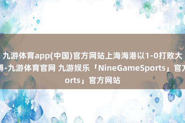 九游体育app(中国)官方网站上海海港以1-0打败大连英博-九游体育官网 九游娱乐「NineGameSports」官方网站