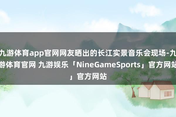 九游体育app官网网友晒出的长江实景音乐会现场-九游体育官网 九游娱乐「NineGameSports」官方网站