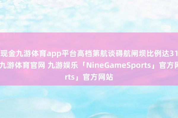 现金九游体育app平台高档第航谈碍航闸坝比例达31%-九游体育官网 九游娱乐「NineGameSports」官方网站