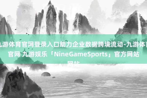 九游体育官网登录入口助力企业数据跨境流动-九游体育官网 九游娱乐「NineGameSports」官方网站