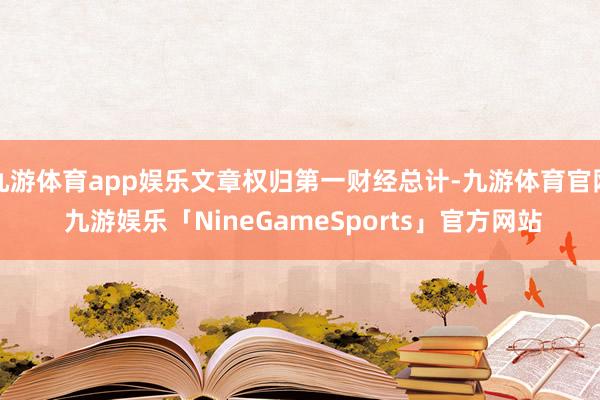 九游体育app娱乐文章权归第一财经总计-九游体育官网 九游娱乐「NineGameSports」官方网站