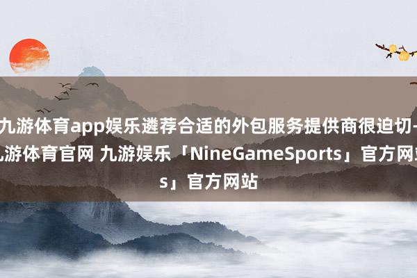 九游体育app娱乐遴荐合适的外包服务提供商很迫切-九游体育官网 九游娱乐「NineGameSports」官方网站