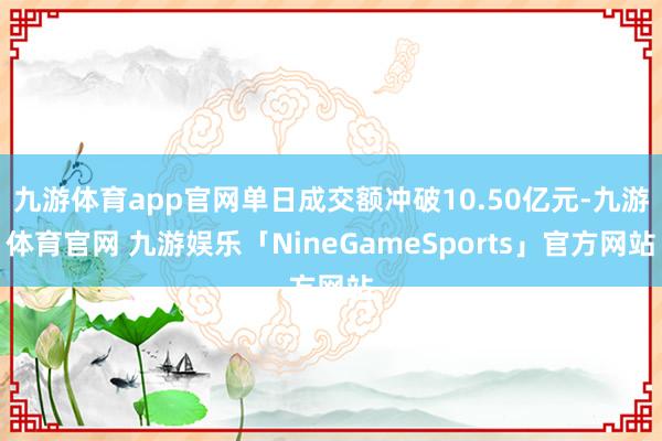 九游体育app官网单日成交额冲破10.50亿元-九游体育官网 九游娱乐「NineGameSports」官方网站