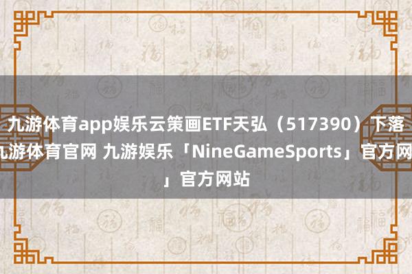 九游体育app娱乐云策画ETF天弘（517390）下落-九游体育官网 九游娱乐「NineGameSports」官方网站