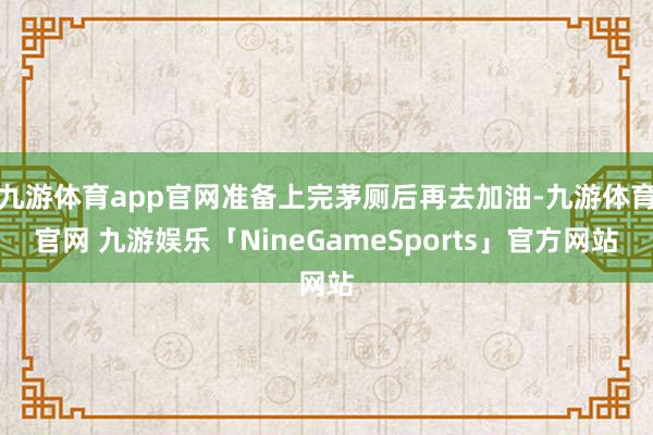 九游体育app官网准备上完茅厕后再去加油-九游体育官网 九游娱乐「NineGameSports」官方网站