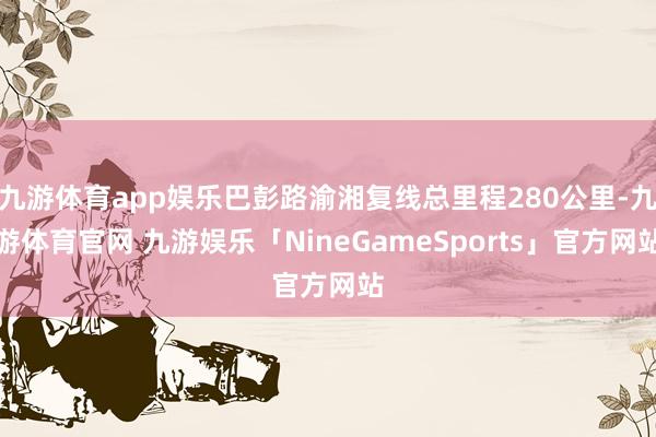 九游体育app娱乐巴彭路渝湘复线总里程280公里-九游体育官网 九游娱乐「NineGameSports」官方网站